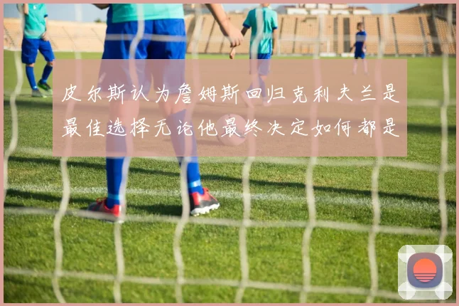 皮尔斯认为詹姆斯回归克利夫兰是最佳选择无论他最终决定如何都是合理的